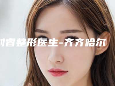 刘睿整形医生-齐齐哈尔市第一医院整形科刘睿医师技术与口碑双重保障