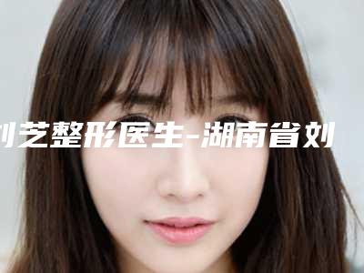 刘芝整形医生-湖南省刘芝医生做硅胶隆鼻手术实力盘点，人气推荐