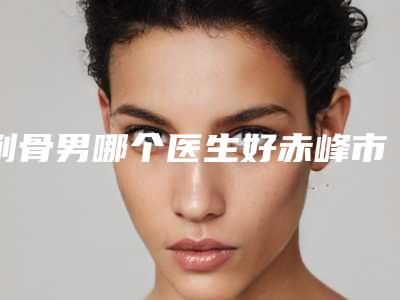 削骨男哪个医生好赤峰市(秦晓鹏医生榜前三惊艳亮相)