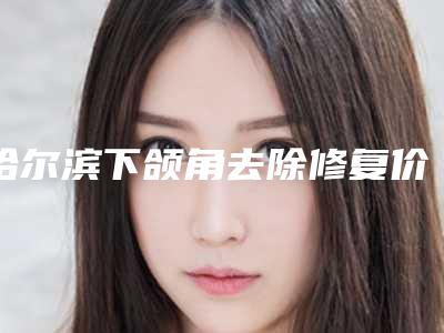 哈尔滨下颌角去除修复价格表一览是多少(2025年09月下颌角去除修复均价为：4574元)
