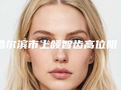 哈尔滨市上颌智齿高位阻生在榜名单top10强刚刚公布浙江普陀医-哈尔滨市上颌智齿高位阻生口腔医生