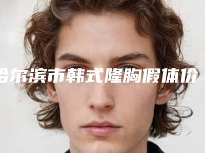 哈尔滨市韩式隆胸假体价格表人气专家热门项目推荐-哈尔滨市韩式隆胸假体手术参考价格