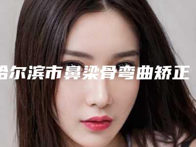 哈尔滨市鼻梁骨弯曲矫正医院上榜清单私立医美并驾齐驱（哈尔滨市鼻梁骨弯曲矫正整形医院）