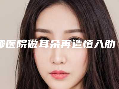 哪医院做耳朵再造植入肋骨推荐:耳朵再造植入肋骨医院前30位汇集盘点