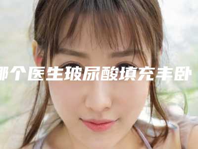 哪个医生玻尿酸填充丰卧蚕好开封市-开封市陈春瑞整形医生