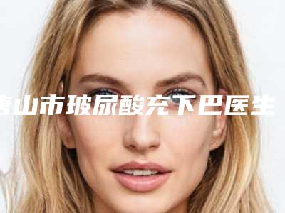 唐山市玻尿酸充下巴医生排行前十强口碑炸裂(张磊医生对比技术、实力看)