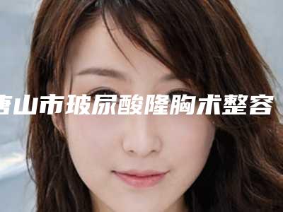 唐山市玻尿酸隆胸术整容花费多不多-唐山解放军255医院整形外科价格(费用)清单