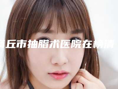 商丘市抽脂术医院在榜清单前十位新公布(商丘市抽脂术整形医院)