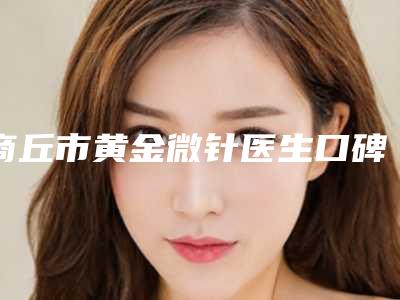 商丘市黄金微针医生口碑排名前十详情一览-多美医生均有公立整形医生上榜