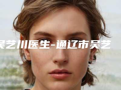 吴艺川医生-通辽市吴艺川整形专家干货总结