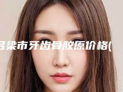 吕梁市牙齿骨胶原价格(费用)清单医院简介 2025-吕梁市牙齿骨胶原价格