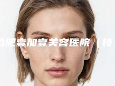 合肥壹加壹美容医院(技术总院),合肥恒美整形美容门诊部从技术、口碑对比实力