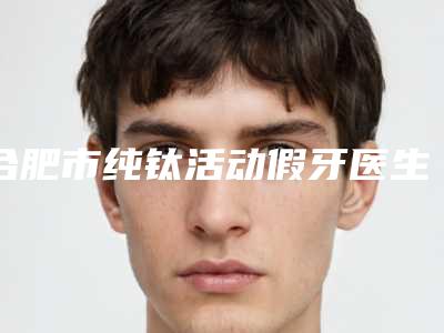 合肥市纯钛活动假牙医生上榜清单前十强媒体评测-合肥市纯钛活动假牙口腔医生