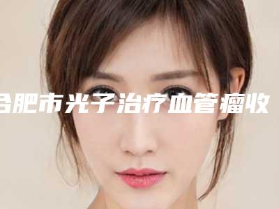 合肥市光子治疗血管瘤收费明细2025版更新一览(光子治疗血管瘤均价为:1615元)