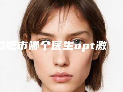 合肥市哪个医生opt激光色斑做的比较好(方中华医生在当地影响力大)