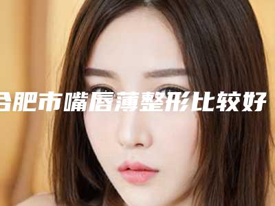 合肥市嘴唇薄整形比较好的医生-合肥市嘴唇薄整形专家综合实力top10强排行新鲜榜单出炉