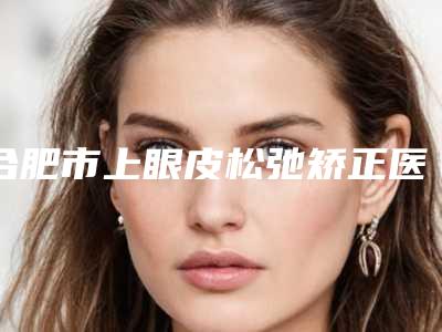 合肥市上眼皮松弛矫正医院上榜名单top10快速查看-合肥新地医疗美容门诊部榜一无争议