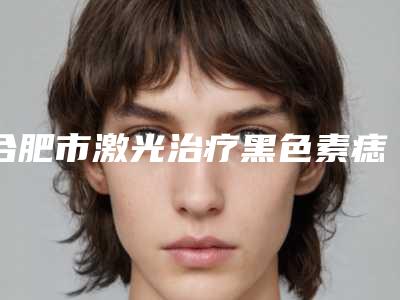 合肥市激光治疗黑色素痣价格表(费用)有名曝光(激光治疗黑色素痣均价为:1692元)