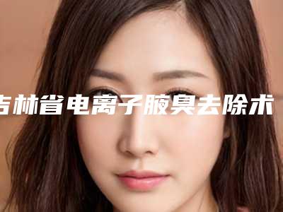 吉林省电离子腋臭去除术医院前十佳排行值得选-吉林省电离子腋臭去除术整形医院