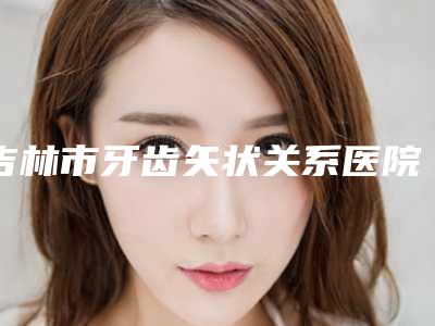 吉林市牙齿矢状关系医院排名榜前十强已出圈（吉林市结核病防治研究所口腔科公立医美牵头）
