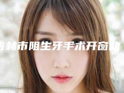吉林市阻生牙手术开窗助萌术医院在榜名单前十佳更新汇总(吉林德仁口腔(船营区分院)有名收费价格不贵)