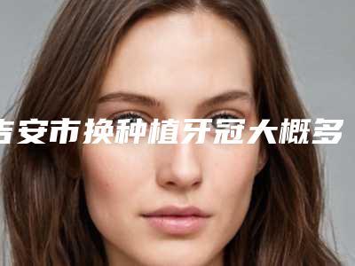 吉安市换种植牙冠大概多少钱-吉安市换种植牙冠医院在榜名单前十位推荐榜单一览