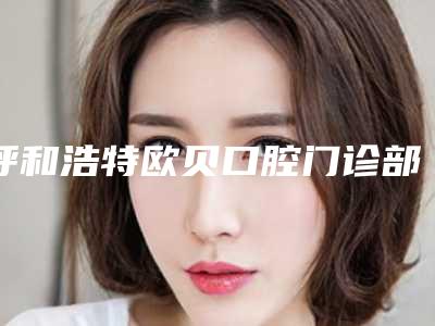 呼和浩特欧贝口腔门诊部怎么样-价格价位表更新_医院简介