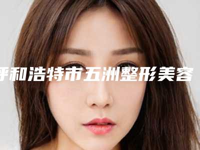 呼和浩特市五洲整形美容医院,呼和浩特韩星医疗美容门诊部看哪家医院技术好