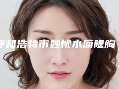 呼和浩特市妙桃水滴隆胸哪里整形医院好(内蒙古美莱美容整形医院实力锁定前三)