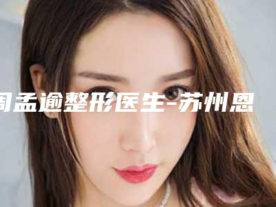 周孟逾整形医生-苏州恩美医疗美容周孟逾医师专业不踩雷