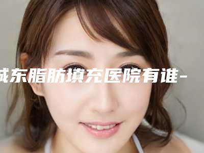 城东脂肪填充医院有谁-深扒西宁城东脂肪填充整形医院排名前九知名医院均上榜