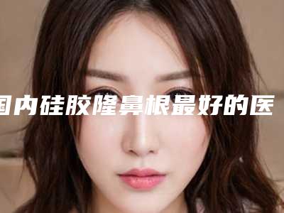 国内硅胶隆鼻根最好的医生-盘锦市梁敦整形医生