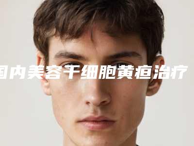 国内美容干细胞黄疸治疗医院:干细胞黄疸治疗医院前50佳这几个不容错过