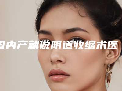 国内产就做阴道收缩术医院哪家强:产就做阴道收缩术医院前50强全新公开