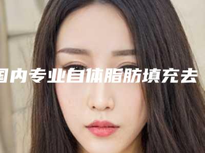 国内专业自体脂肪填充去除泪沟医院:自体脂肪填充去除泪沟医院前50强技术爆表