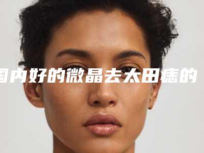 国内好的微晶去太田痣的医院:微晶去太田痣医院前50位效果大盘点