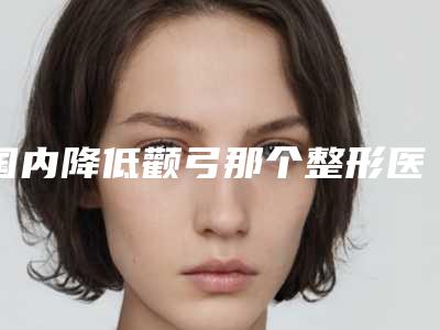 国内降低颧弓那个整形医院比较好:降低颧弓医院top50全新名单发布