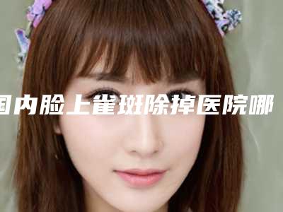 国内脸上雀斑除掉医院哪家强：脸上雀斑除掉医院前50名口碑榜发布