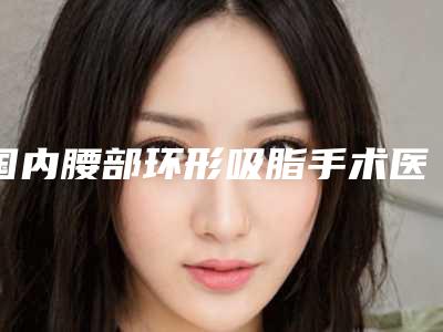 国内腰部环形吸脂手术医院排行榜:腰部环形吸脂手术医院前50名年度名单公开