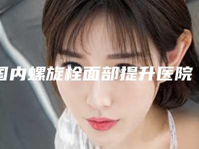 国内螺旋栓面部提升医院推荐:螺旋栓面部提升医院50强名单综合一览