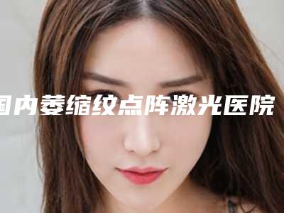 国内萎缩纹点阵激光医院排名：萎缩纹点阵激光医院前50位哪家规模比较大