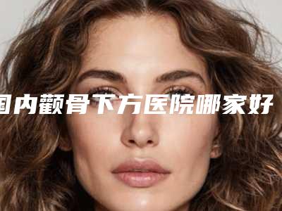 国内颧骨下方医院哪家好:颧骨下方医院前50位名单大综合