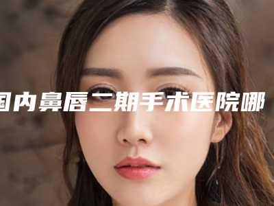 国内鼻唇二期手术医院哪家好：鼻唇二期手术医院前50哪家比较有实力