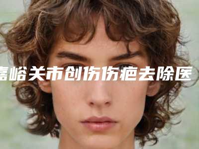 嘉峪关市创伤伤疤去除医院上榜名单前十提前看（嘉峪关市创伤伤疤去除整形医院）