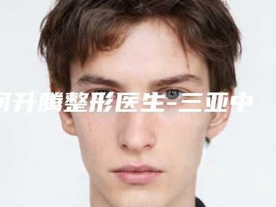 何升腾整形医生-三亚中心医院何升腾医师案例遍布省内各地