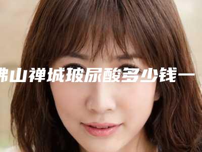 佛山禅城玻尿酸多少钱一次