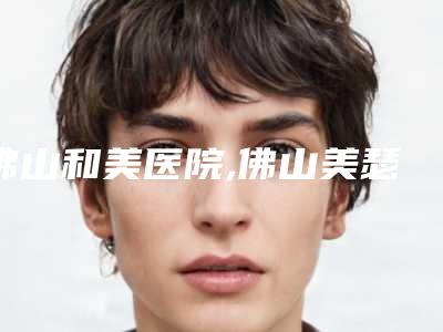 佛山和美医院,佛山美瑟琳医疗美容口碑价格大PK