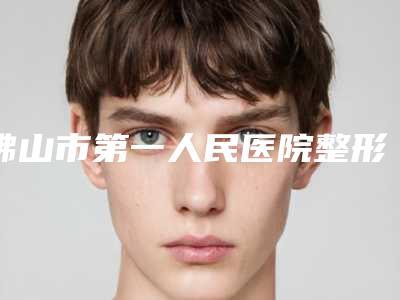 佛山市第一人民医院整形美容科怎么样?好不好?顾客点评和项目介绍更新