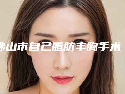 佛山市自己脂肪丰胸手术价位表2025公布出炉-佛山市自己脂肪丰胸手术价格要支付多少