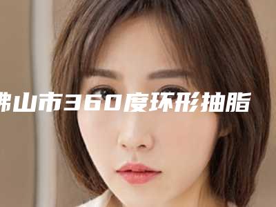 佛山市360度环形抽脂费用表明细价钱详细信息(近6个月均价为:18902元)